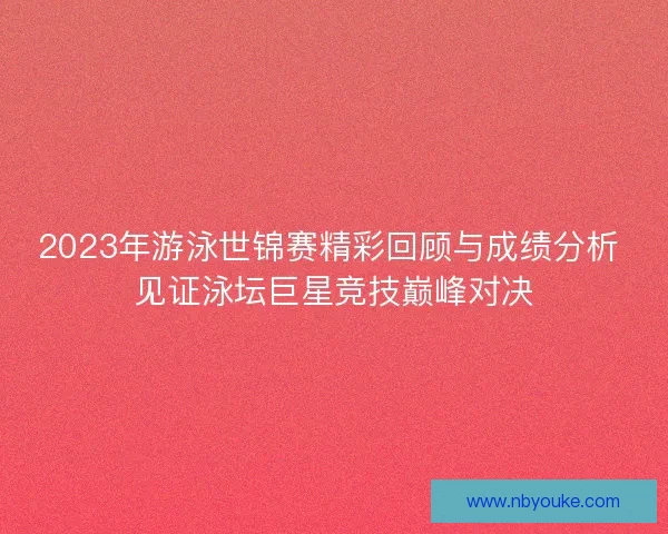 2023年游泳世锦赛精彩回顾与成绩分析 见证泳坛巨星竞技巅峰对决 2023年游泳世锦赛精彩回顾与成绩分析 见证泳坛巨星竞技巅峰对决