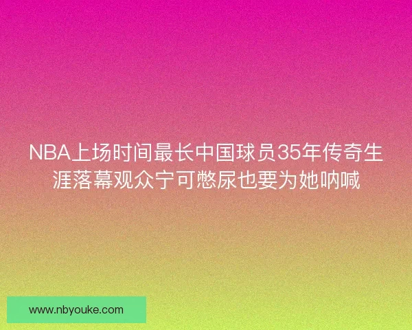 NBA上场时间最长中国球员35年传奇生涯落幕观众宁可憋尿也要为她呐喊