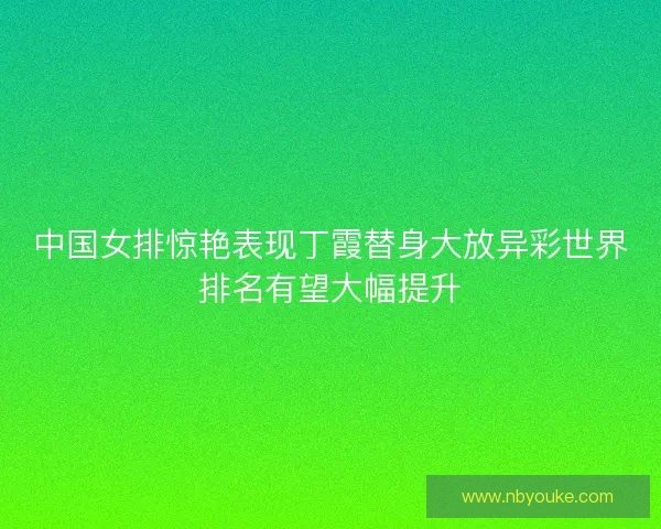 中国女排惊艳表现丁霞替身大放异彩世界排名有望大幅提升