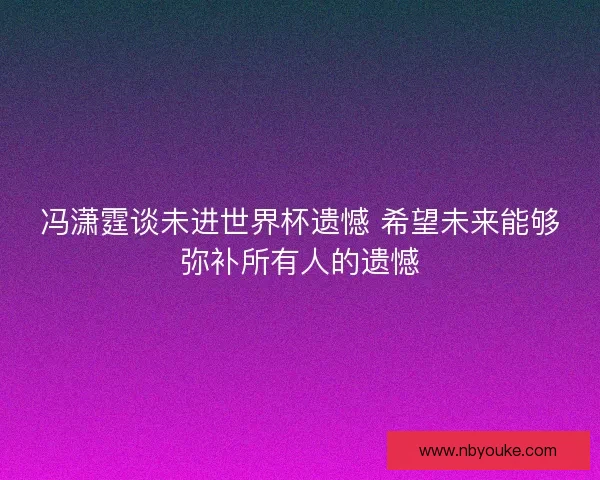冯潇霆谈未进世界杯遗憾 希望未来能够弥补所有人的遗憾