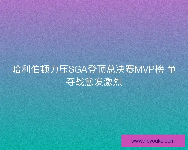 哈利伯顿力压SGA登顶总决赛MVP榜 争夺战愈发激烈