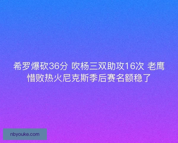 希罗爆砍36分 吹杨三双助攻16次 老鹰惜败热火尼克斯季后赛名额稳了