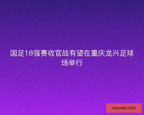 国足18强赛收官战有望在重庆龙兴足球场举行