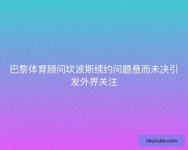 巴黎体育顾问坎波斯续约问题悬而未决引发外界关注