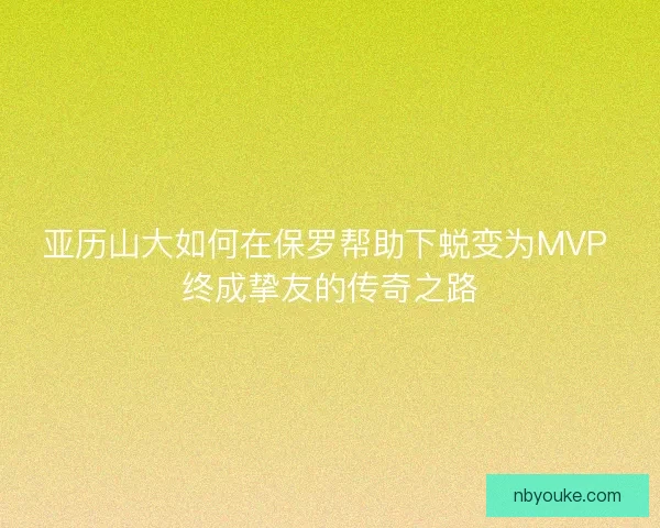 亚历山大如何在保罗帮助下蜕变为MVP 终成挚友的传奇之路