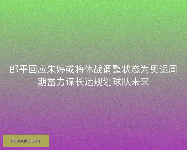 郎平回应朱婷或将休战调整状态为奥运周期蓄力谋长远规划球队未来