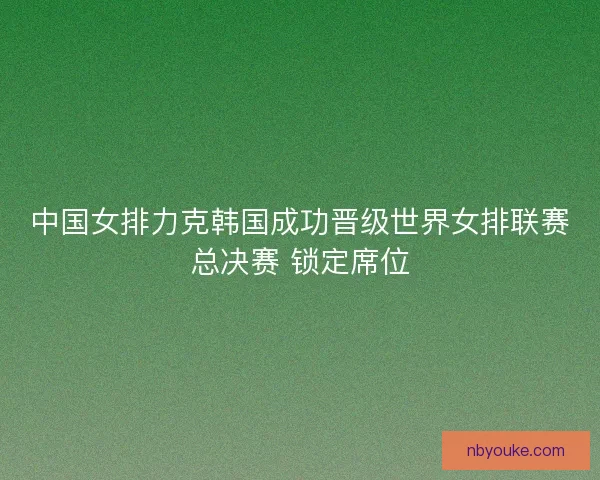 中国女排力克韩国成功晋级世界女排联赛总决赛 锁定席位