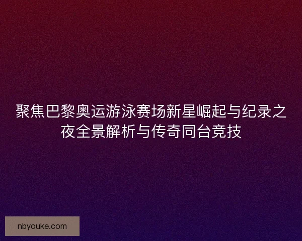 聚焦巴黎奥运游泳赛场新星崛起与纪录之夜全景解析与传奇同台竞技
