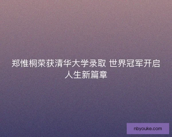 郑惟桐荣获清华大学录取 世界冠军开启人生新篇章