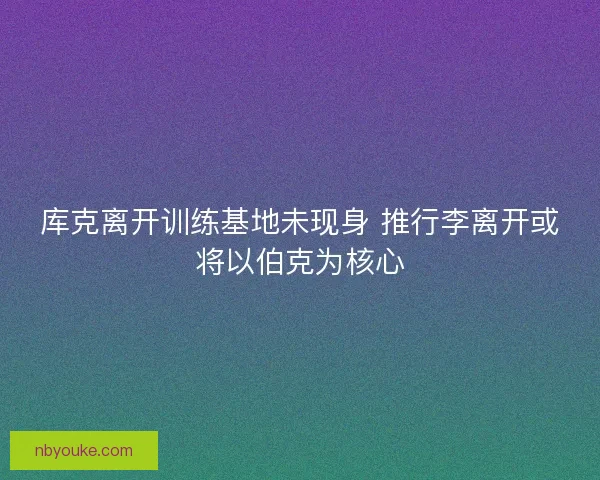 库克离开训练基地未现身 推行李离开或将以伯克为核心
