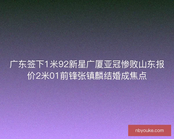广东签下1米92新星广厦亚冠惨败山东报价2米01前锋张镇麟结婚成焦点