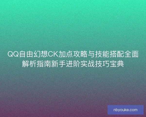 QQ自由幻想CK加点攻略与技能搭配全面解析指南新手进阶实战技巧宝典