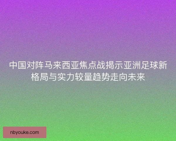 中国对阵马来西亚焦点战揭示亚洲足球新格局与实力较量趋势走向未来