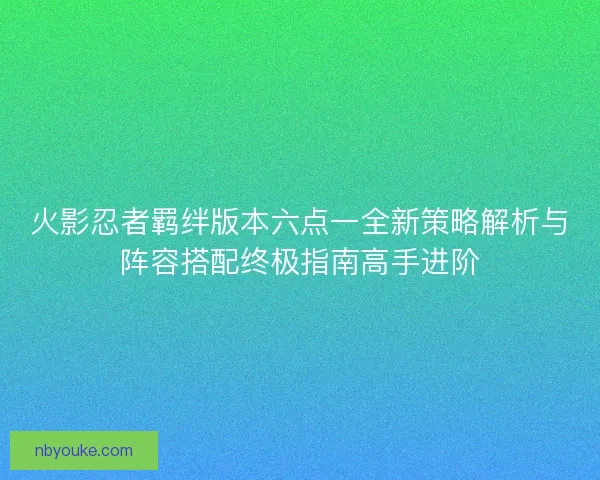 火影忍者羁绊版本六点一全新策略解析与阵容搭配终极指南高手进阶