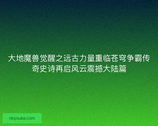 大地魔兽觉醒之远古力量重临苍穹争霸传奇史诗再启风云震撼大陆篇