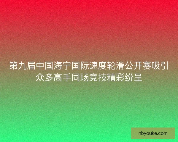 第九届中国海宁国际速度轮滑公开赛吸引众多高手同场竞技精彩纷呈