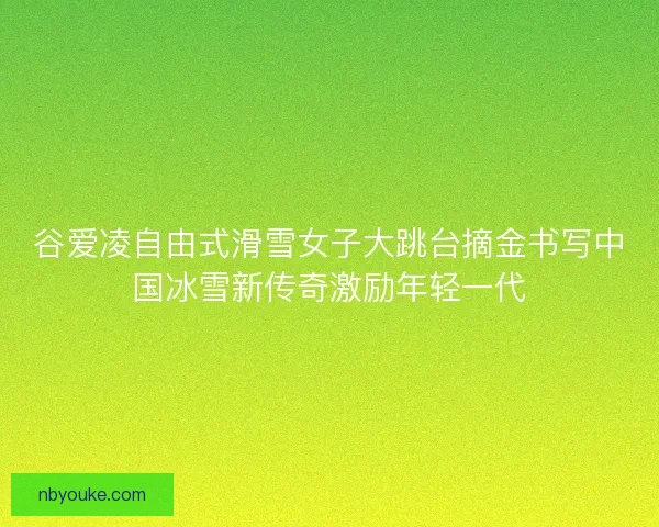 谷爱凌自由式滑雪女子大跳台摘金书写中国冰雪新传奇激励年轻一代