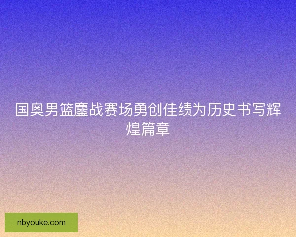 国奥男篮鏖战赛场勇创佳绩为历史书写辉煌篇章