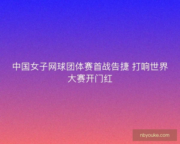 中国女子网球团体赛首战告捷 打响世界大赛开门红