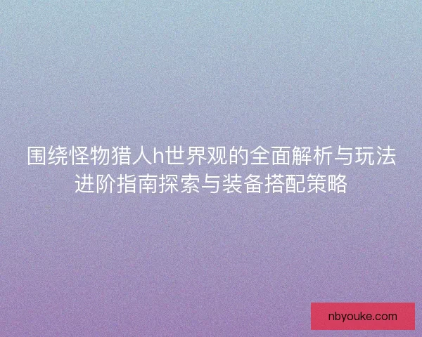 围绕怪物猎人h世界观的全面解析与玩法进阶指南探索与装备搭配策略