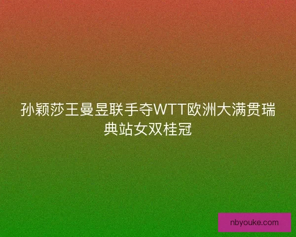 孙颖莎王曼昱联手夺WTT欧洲大满贯瑞典站女双桂冠