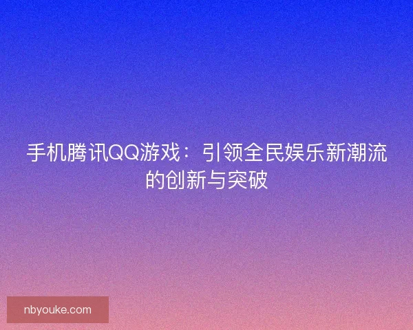 手机腾讯QQ游戏：引领全民娱乐新潮流的创新与突破