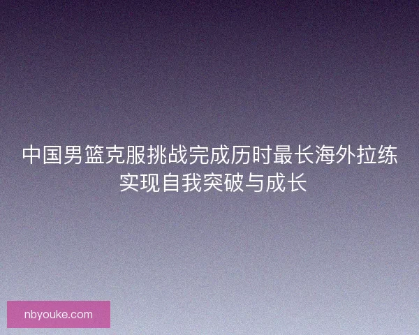 中国男篮克服挑战完成历时最长海外拉练 实现自我突破与成长