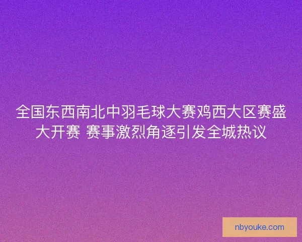 全国东西南北中羽毛球大赛鸡西大区赛盛大开赛 赛事激烈角逐引发全城热议