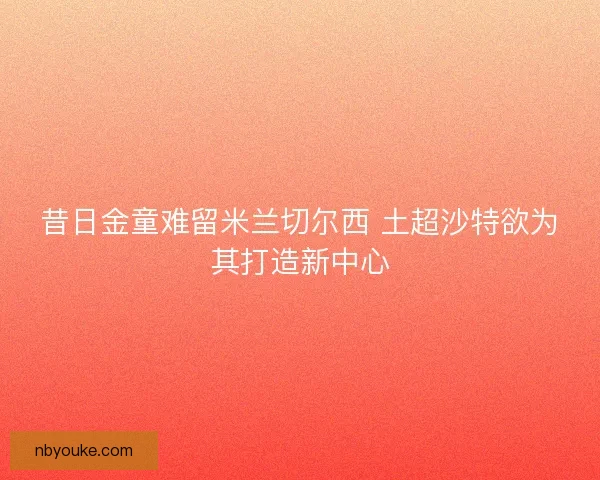 昔日金童难留米兰切尔西 土超沙特欲为其打造新中心