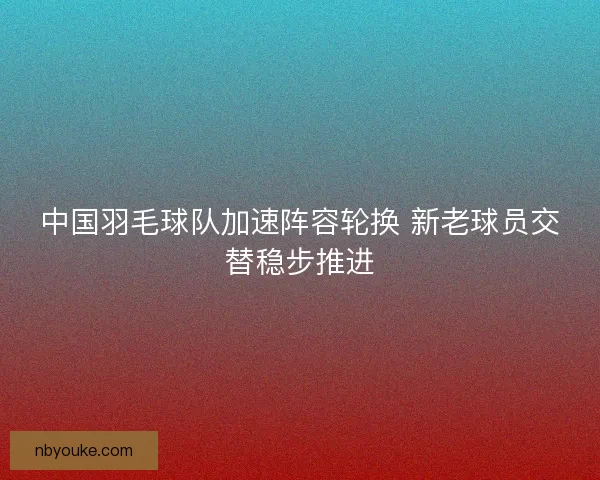 中国羽毛球队加速阵容轮换 新老球员交替稳步推进