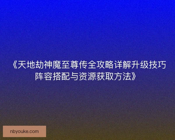 《天地劫神魔至尊传全攻略详解升级技巧阵容搭配与资源获取方法》
