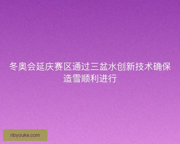 冬奥会延庆赛区通过三盆水创新技术确保造雪顺利进行