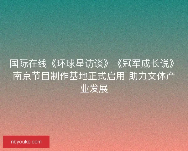 国际在线《环球星访谈》《冠军成长说》南京节目制作基地正式启用 助力文体产业发展