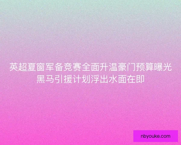 英超夏窗军备竞赛全面升温豪门预算曝光黑马引援计划浮出水面在即
