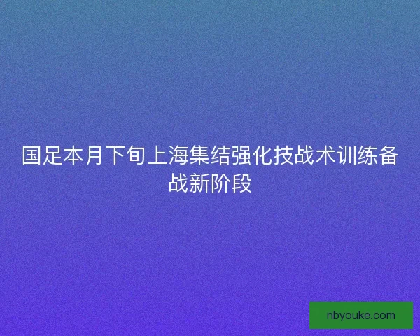 国足本月下旬上海集结强化技战术训练备战新阶段