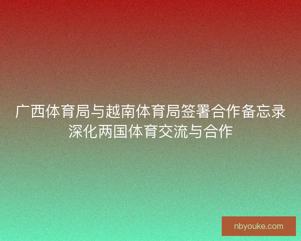 广西体育局与越南体育局签署合作备忘录深化两国体育交流与合作