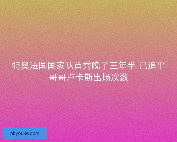 特奥法国国家队首秀晚了三年半 已追平哥哥卢卡斯出场次数