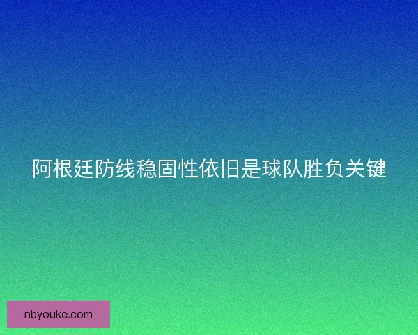 阿根廷防线稳固性依旧是球队胜负关键