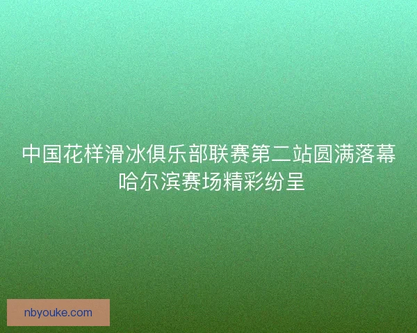 中国花样滑冰俱乐部联赛第二站圆满落幕 哈尔滨赛场精彩纷呈