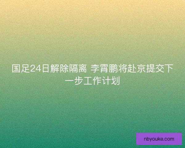 国足24日解除隔离 李霄鹏将赴京提交下一步工作计划