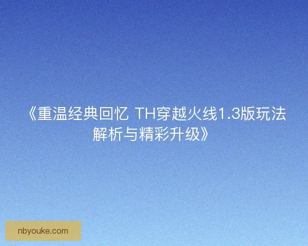 《重温经典回忆 TH穿越火线1.3版玩法解析与精彩升级》