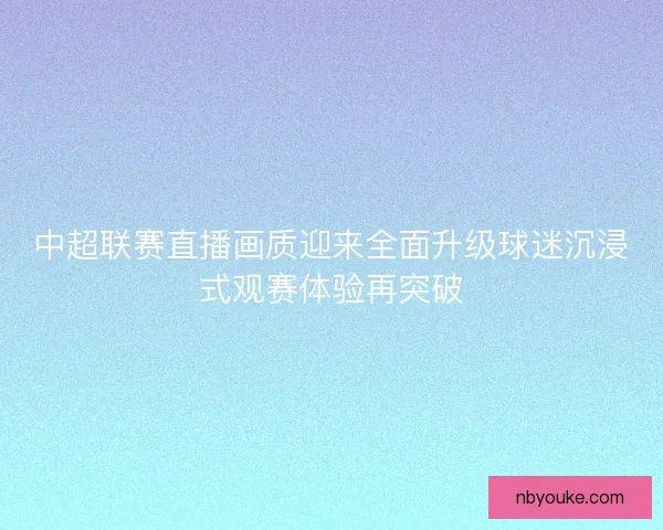 中超联赛直播画质迎来全面升级球迷沉浸式观赛体验再突破