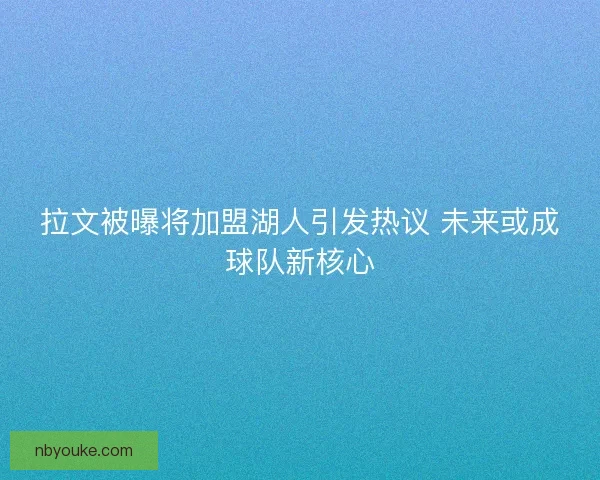 拉文被曝将加盟湖人引发热议 未来或成球队新核心