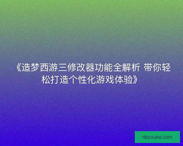 《造梦西游三修改器功能全解析 带你轻松打造个性化游戏体验》