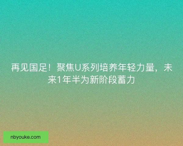 再见国足！聚焦U系列培养年轻力量，未来1年半为新阶段蓄力