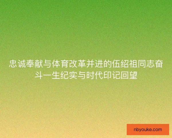 忠诚奉献与体育改革并进的伍绍祖同志奋斗一生纪实与时代印记回望